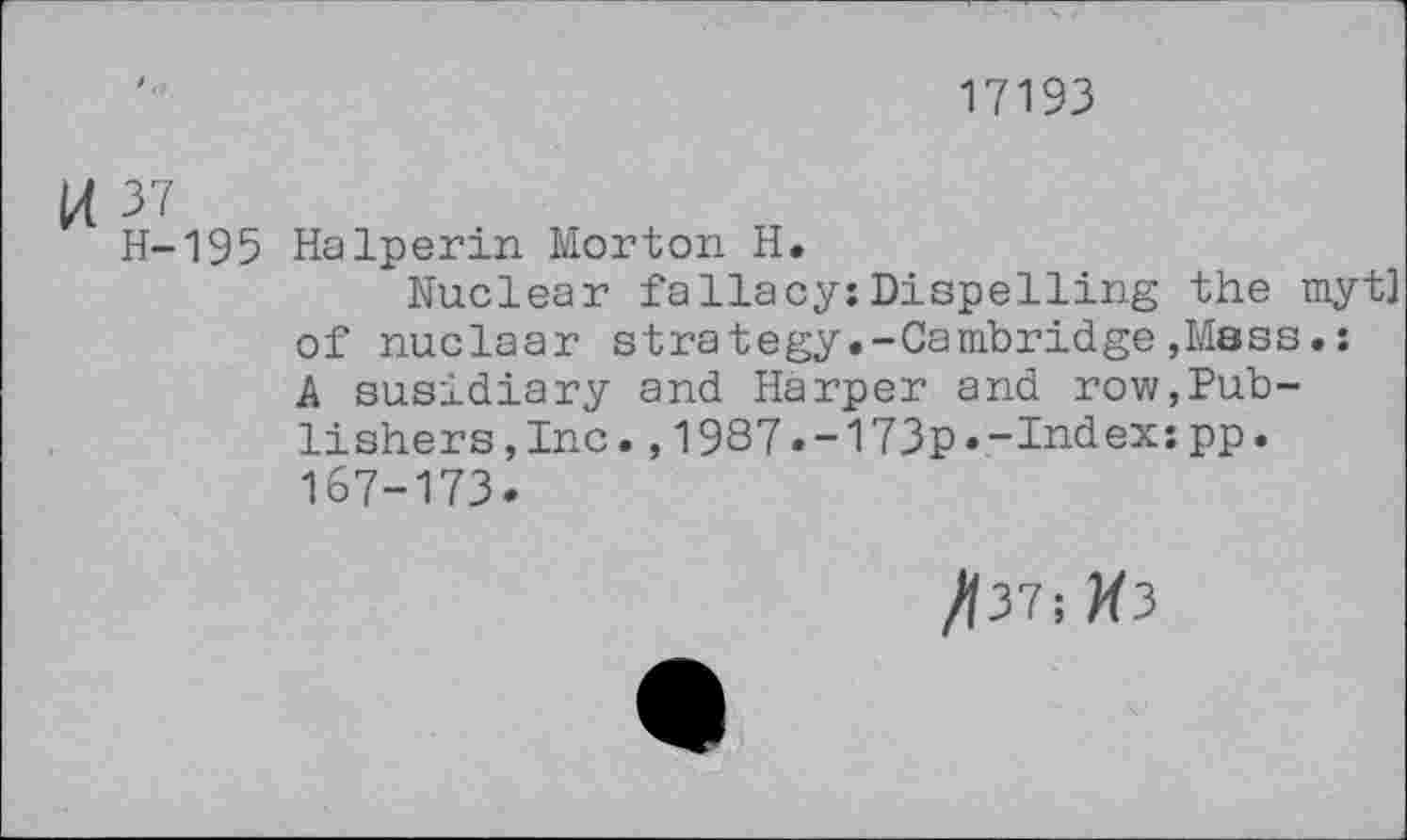 ﻿17193
K 37
H-195 Halperin Morton H.
Nuclear fallacy:Dispelling the myt] of nuclaar strategy.-Cambridge,Mass.: A susidiary and Harper and row,Publishers, Inc. ,1987.-173p.-Index:pp. 167-173.